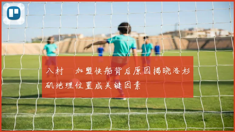 八村塁加盟快船背后原因揭晓洛杉矶地理位置成关键因素