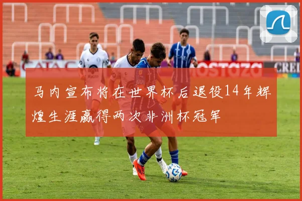 马内宣布将在世界杯后退役14年辉煌生涯赢得两次非洲杯冠军