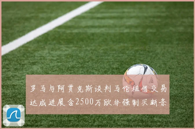 罗马与阿贾克斯谈判马伦租借交易达成进展含2500万欧非强制买断条款