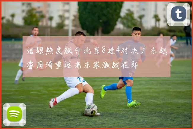 话题热度飙升北京8进4对决广东赵睿周琦重返老东家激战在即