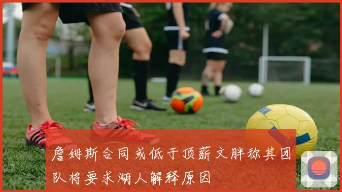 詹姆斯合同或低于顶薪文胖称其团队将要求湖人解释原因