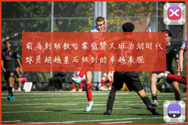 前马刺助教哈蒙盛赞文班为划时代球员超越基石级别的卓越表现