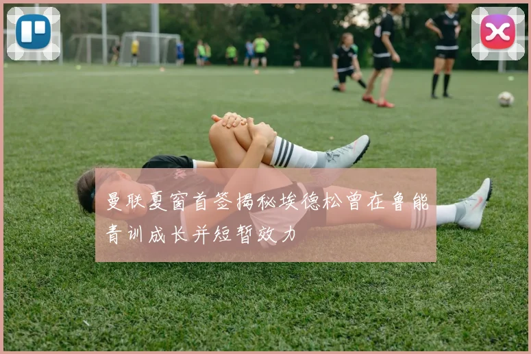 曼联夏窗首签揭秘埃德松曾在鲁能青训成长并短暂效力
