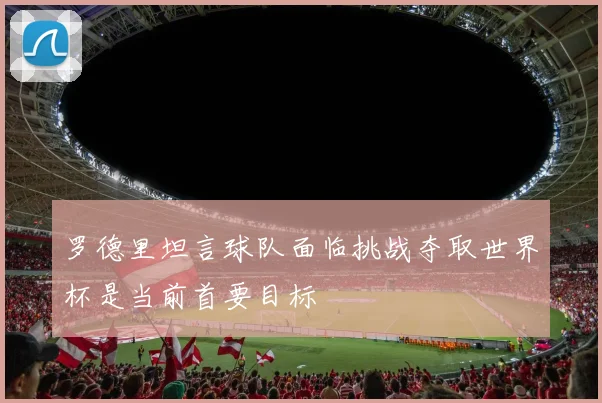 罗德里坦言球队面临挑战夺取世界杯是当前首要目标