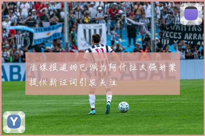 法媒报道姆巴佩为阿什拉夫强奸案提供新证词引发关注