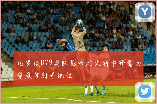 毛罗谈DV9离队影响尤文新中锋需力争最佳射手地位