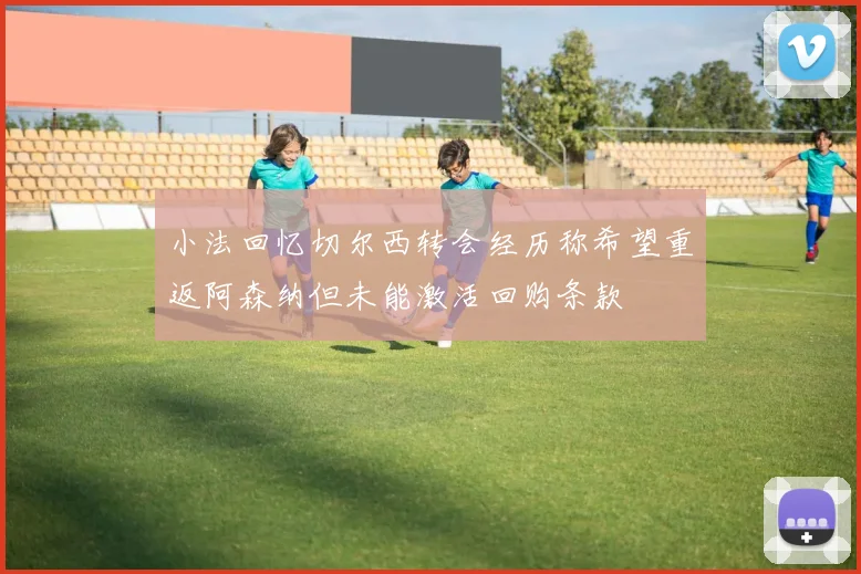 小法回忆切尔西转会经历称希望重返阿森纳但未能激活回购条款