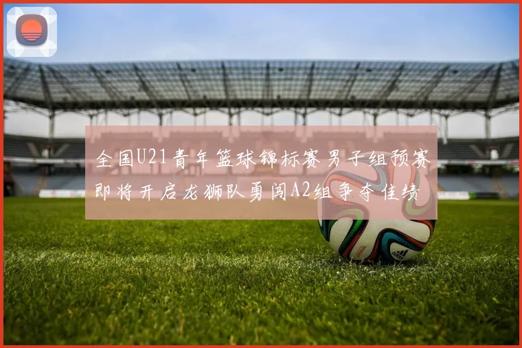 全国U21青年篮球锦标赛男子组预赛即将开启龙狮队勇闯A2组争夺佳绩