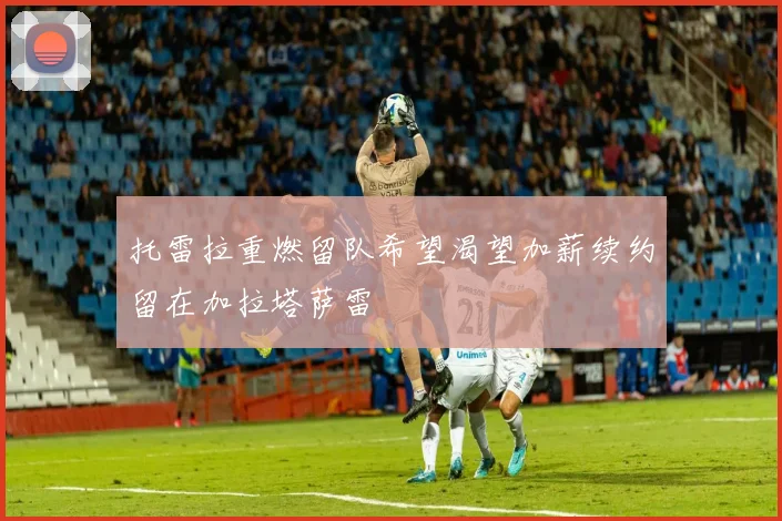 托雷拉重燃留队希望渴望加薪续约留在加拉塔萨雷