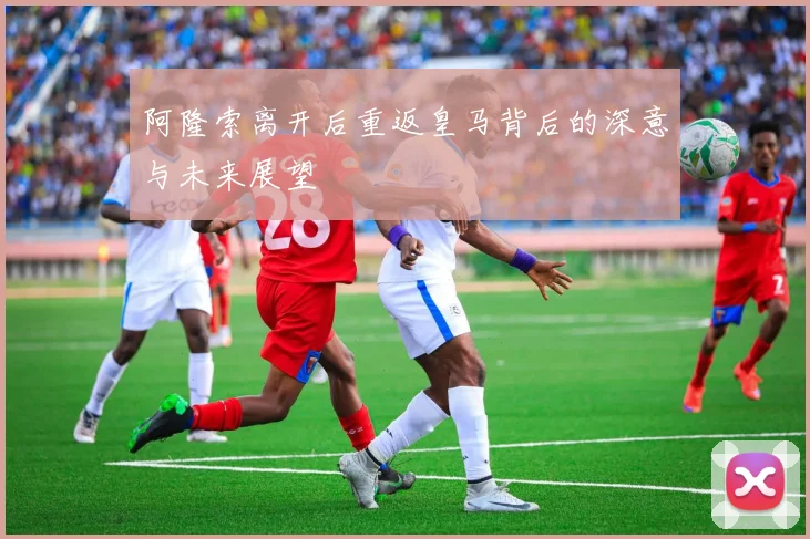 阿隆索离开后重返皇马背后的深意与未来展望