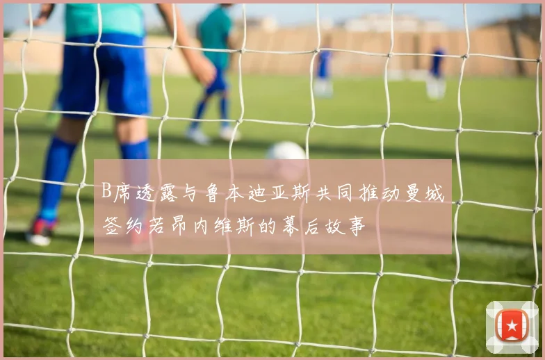 B席透露与鲁本迪亚斯共同推动曼城签约若昂内维斯的幕后故事