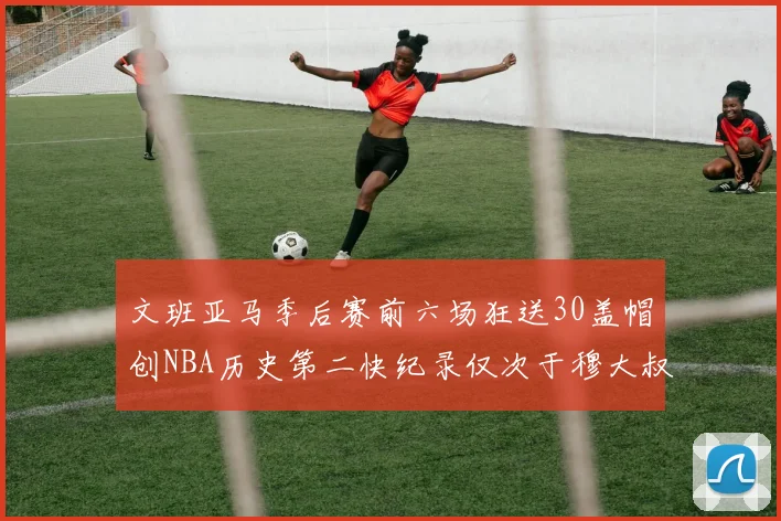 文班亚马季后赛前六场狂送30盖帽创NBA历史第二快纪录仅次于穆大叔的五场表现