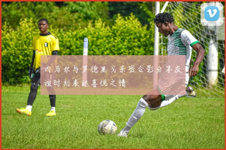 内马尔与罗德里戈亲密合影分享友谊时刻表达喜悦之情