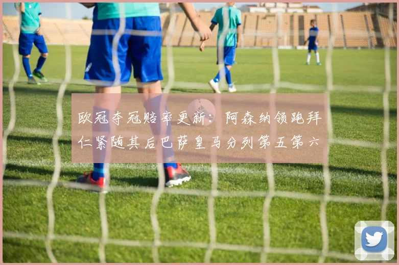 欧冠夺冠赔率更新：阿森纳领跑拜仁紧随其后巴萨皇马分列第五第六位