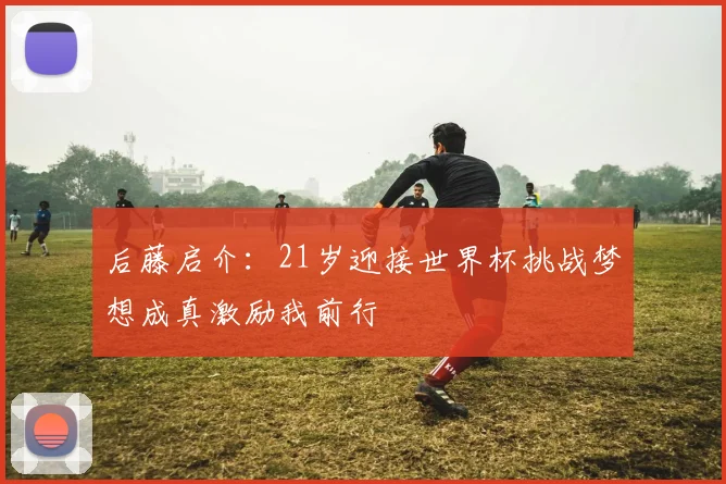 后藤启介：21岁迎接世界杯挑战梦想成真激励我前行