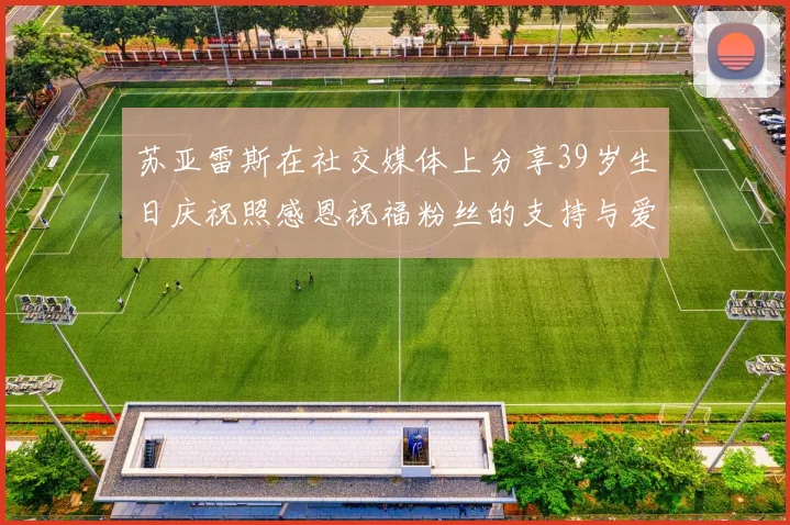 苏亚雷斯在社交媒体上分享39岁生日庆祝照感恩祝福粉丝的支持与爱护